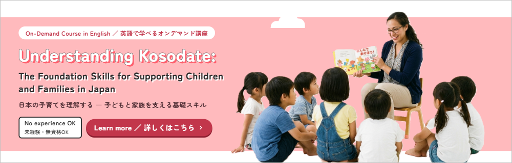Understanding Kosodate: The Foundation Skills for Supporting Children and Families in Japan ／ 英語で学べるオンデマンド講座 詳しくはこちら